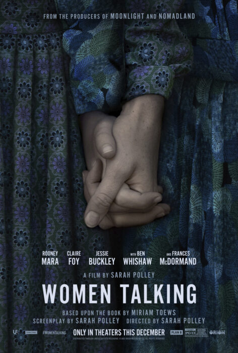 Women Talking film poster From the producers of Moonlight and Nomadland - Rooney Mara, Claire Foy, Jessie Buckley, with Ben Whishaw and Frances McDormand, a film by Sarah Polley, WOMEN TALKING based upon the book by Miriam Toews Screenplay by Sarah Polley Directed by Sarah Polley #WomenTalking only in theaters this December PG-13 UA, hear/say, Plan B, Orion Distributed through United Artists Releasing ©2022 Orion Releasing LLC. All rights reserved